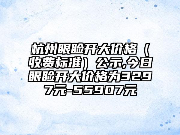 杭州眼睑开大价格（收费标准）公示,今日眼睑开大价格为3297元-55907元