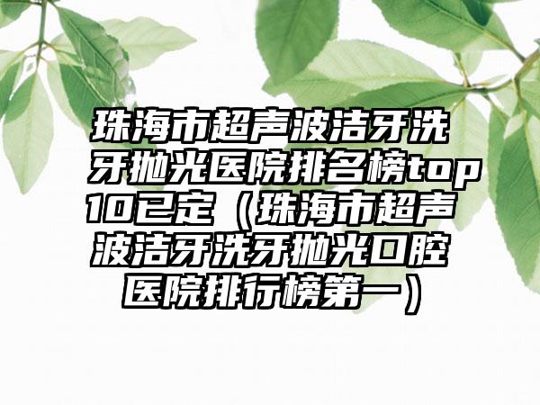 珠海市超声波洁牙洗牙抛光医院排名榜top10已定(珠海市超声波洁牙洗牙抛光口腔医院排行榜第一)