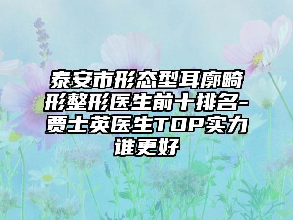 泰安市形态型耳廓畸形整形医生前十排名-贾士英医生TOP实力谁更好