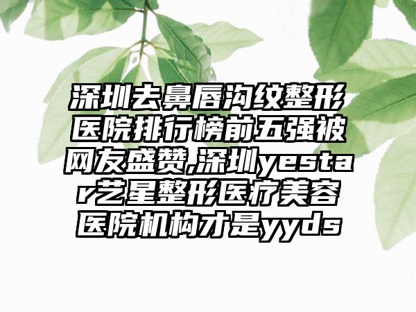 深圳去鼻唇沟纹整形医院排行榜前五强被网友盛赞,深圳yestar艺星整形医疗美容医院机构才是yyds