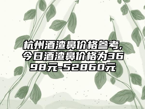 杭州酒渣鼻价格参考,今日酒渣鼻价格为3698元-52860元