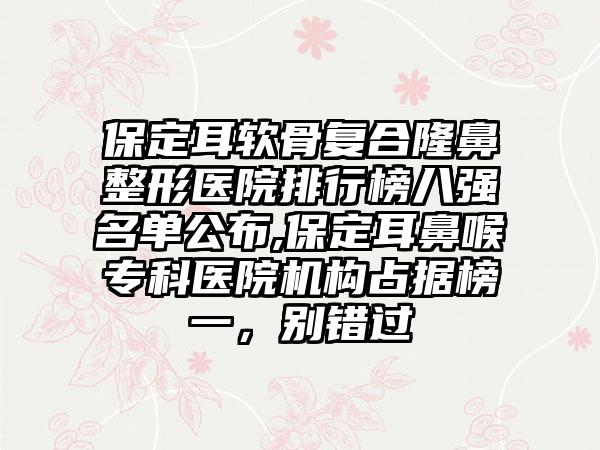 保定耳软骨复合七元医院排行榜八强名单公布,保定耳鼻喉专科医院机构占据榜一，别错过