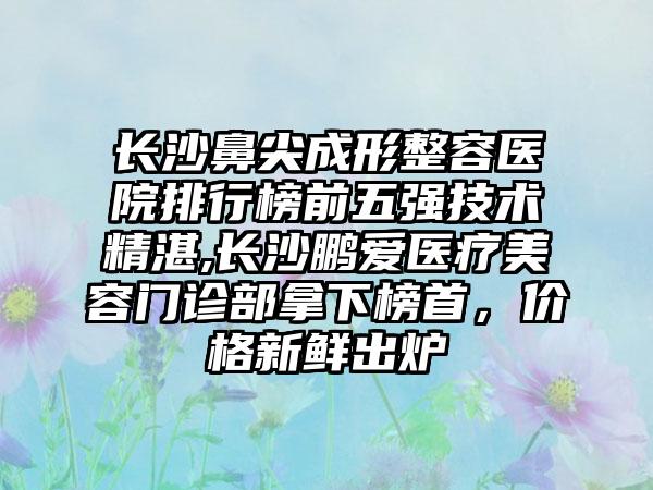 长沙鼻尖成形整容医院排行榜前五强技术不错,长沙鹏爱医疗美容门诊部拿下榜首，价格新鲜出炉