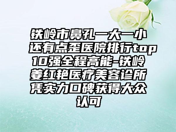 铁岭市鼻孔一大一小还有点歪医院排行top10强全程高能-铁岭姜红艳医疗美容诊所凭实力口碑获得大众认可