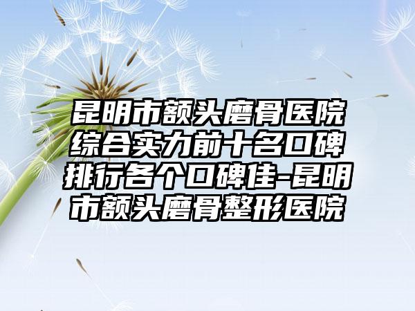 昆明市额头磨骨医院综合实力前十名口碑排行各个口碑佳-昆明市额头磨骨整形医院