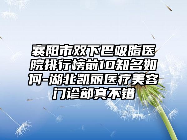 襄阳市双下巴吸脂医院排行榜前10有名如何-湖北凯丽医疗美容门诊部真不错