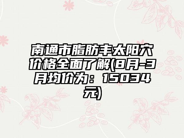 南通市脂肪丰太阳穴价格多面了解(8月-3月均价为：15034元)