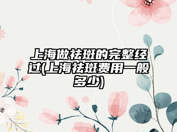 上海做祛斑的完整经过(上海祛斑费用一般多少)