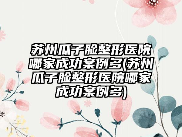 苏州瓜子脸整形医院哪家成功实例多(苏州瓜子脸整形医院哪家成功实例多)