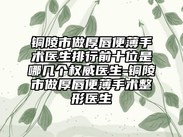 铜陵市做厚唇便薄手术医生排行前十位是哪几个权威医生-铜陵市做厚唇便薄手术整形医生