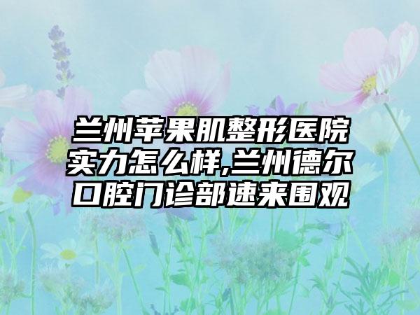 兰州苹果肌整形医院实力怎么样,兰州德尔口腔门诊部速来围观