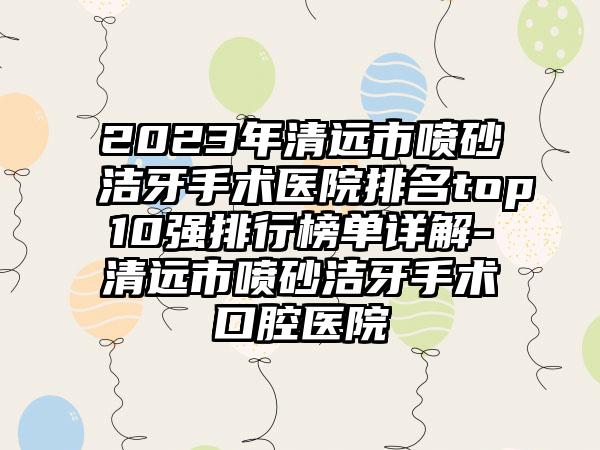 2023年清远市喷砂洁牙手术医院排名top10强排行榜单详解-清远市喷砂洁牙手术口腔医院