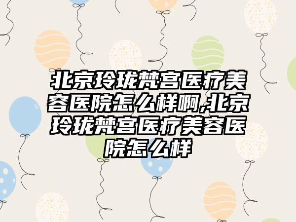 北京玲珑梵宫医疗美容医院怎么样啊,北京玲珑梵宫医疗美容医院怎么样