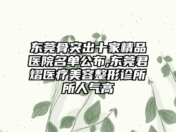 东莞骨突出十家精品医院名单公布,东莞君熠医疗美容整形诊所所人气高