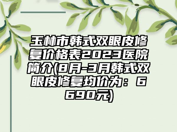 玉林市韩式双眼皮修复价格表2023医院简介(8月-3月韩式双眼皮修复均价为：6690元)