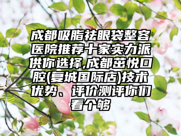 成都吸脂祛眼袋整容医院推荐十家实力派供你选择,成都茁悦口腔(复城国际店)技术优势、评价测评你们看个够