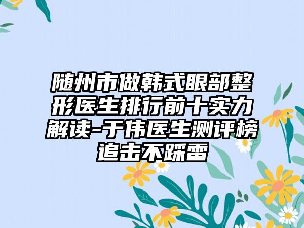 随州市做韩式眼部整形医生排行前十实力解读-于伟医生测评榜追击不踩雷