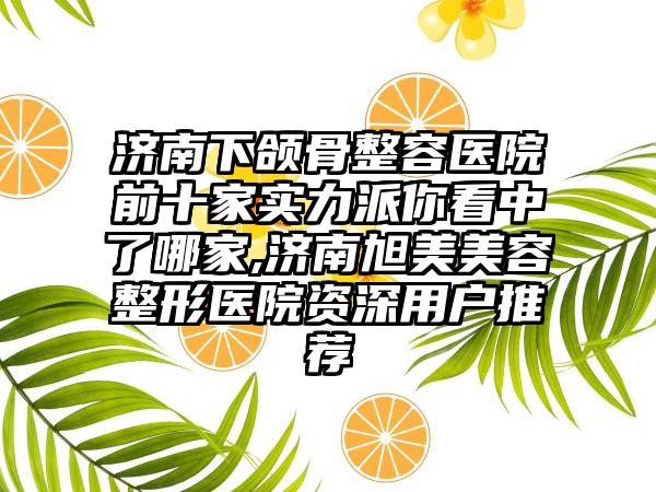 济南下颌骨整容医院前十家实力派你看中了哪家,济南旭美美容整形医院资深用户推荐