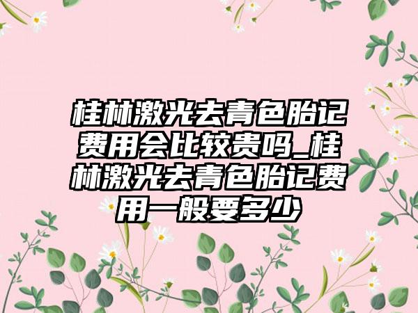 桂林激光去青色胎记费用会比较贵吗_桂林激光去青色胎记费用一般要多少