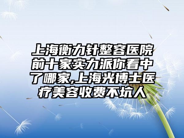 上海衡力针整容医院前十家实力派你看中了哪家,上海光博士医疗美容收费不坑人