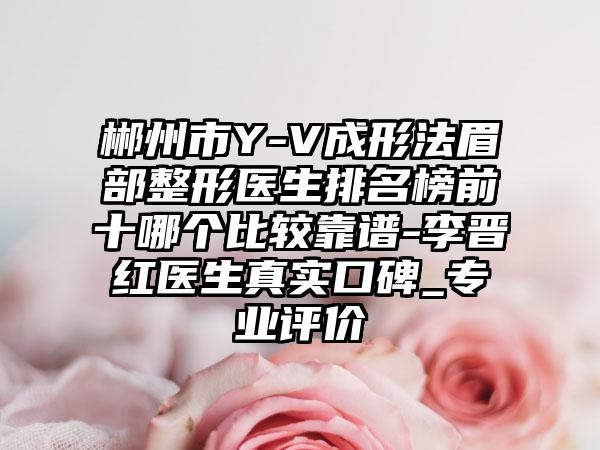 郴州市Y-V成形法眉部整形医生排名榜前十哪个比较靠谱-李晋红医生真实口碑_正规评价