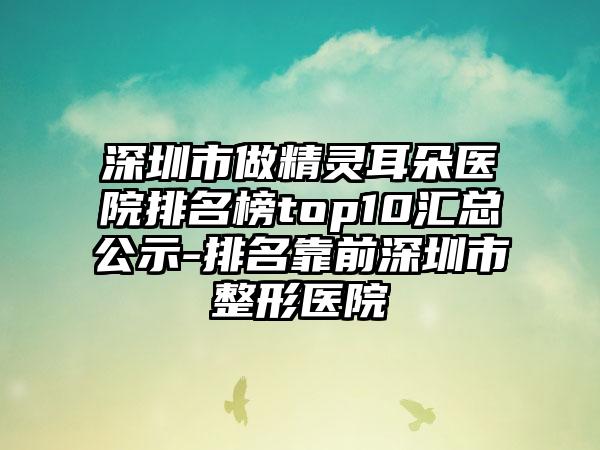 深圳市做精灵耳朵医院排名榜top10汇总公示-排名靠前深圳市整形医院