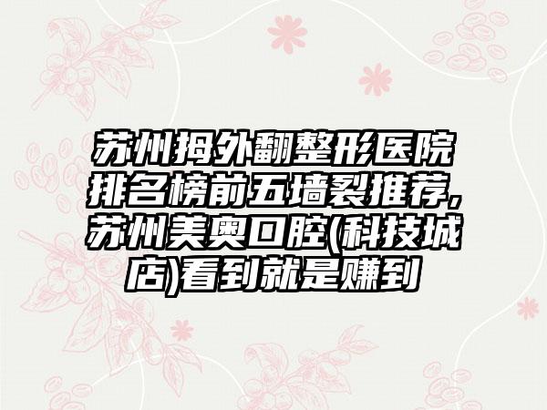 苏州拇外翻整形医院排名榜前五墙裂推荐,苏州美奥口腔(科技城店)看到就是赚到