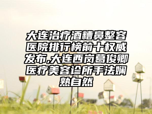 大连治疗酒糟鼻整容医院排行榜前十权威发布,大连西岗葛俊卿医疗美容诊所手法娴熟自然