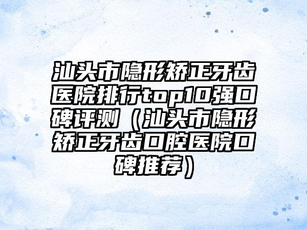 汕头市隐形矫正牙齿医院排行top10强口碑评测（汕头市隐形矫正牙齿口腔医院口碑推荐）