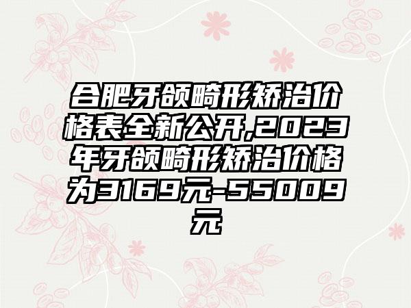 合肥牙颌畸形矫治价格表全新公开,2023年牙颌畸形矫治价格为3169元-55009元