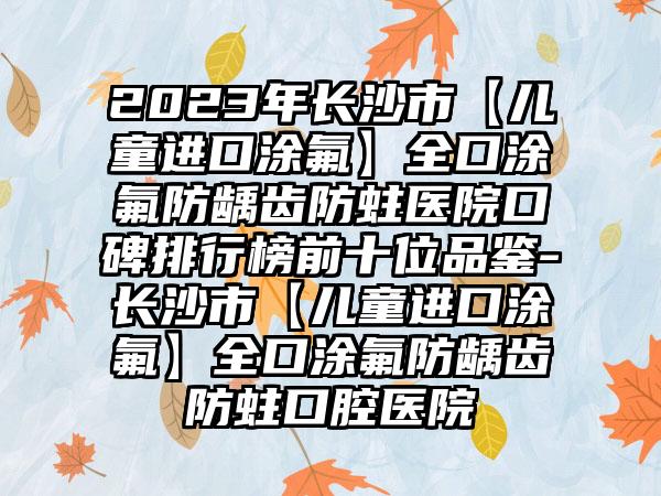 2023年长沙市【儿童进口涂氟】全口涂氟防龋齿防蛀医院口碑排行榜前十位品鉴-长沙市【儿童进口涂氟】全口涂氟防龋齿防蛀口腔医院