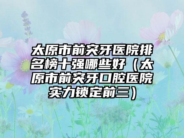 太原市前突牙医院排名榜十强哪些好（太原市前突牙口腔医院实力锁定前三）