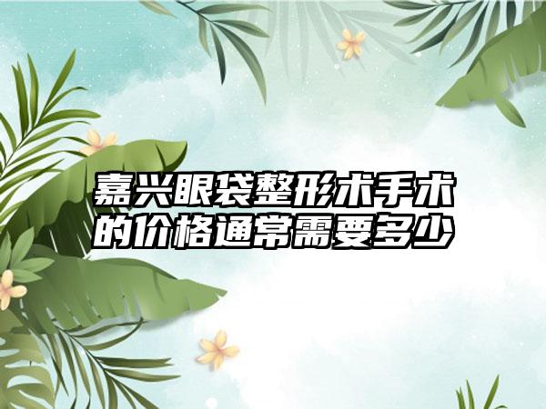 嘉兴眼袋整形术手术的价格通常需要多少