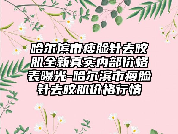 哈尔滨市瘦脸针去咬肌全新真实内部价格表曝光-哈尔滨市瘦脸针去咬肌价格行情