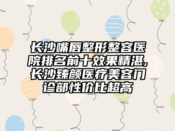 长沙嘴唇整形整容医院排名前十成果不错,长沙臻颜医疗美容门诊部性价比超高