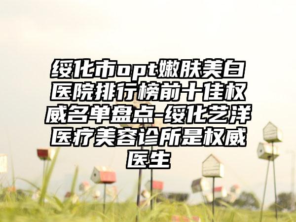 绥化市opt嫩肤美白医院排行榜前十佳权威名单盘点-绥化艺洋医疗美容诊所是权威医生