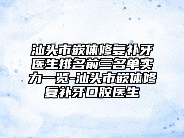 汕头市嵌体修复补牙医生排名前三名单实力一览-汕头市嵌体修复补牙口腔医生