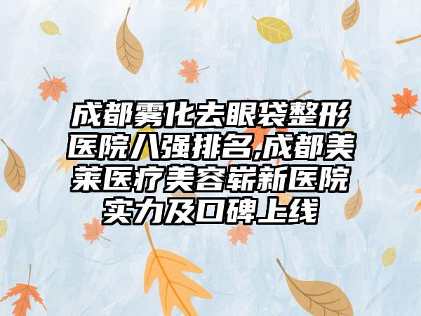 成都雾化去眼袋整形医院八强排名,成都美莱医疗美容崭新医院实力及口碑上线