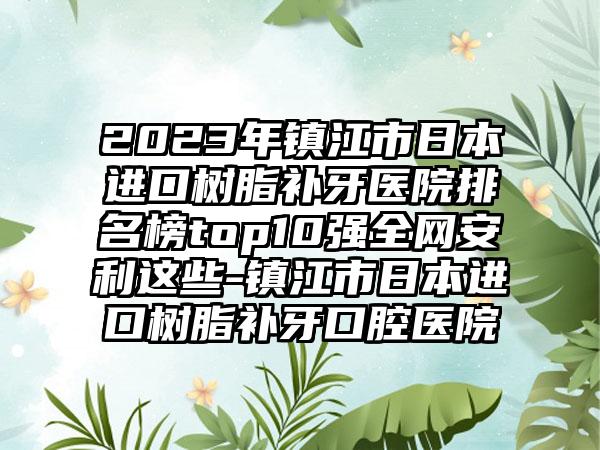 2023年镇江市日本进口树脂补牙医院排名榜top10强全网安利这些-镇江市日本进口树脂补牙口腔医院