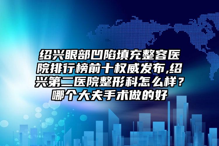 绍兴眼部凹陷填充整容医院排行榜前十权威发布,绍兴第二医院整形科怎么样？哪个大夫手术做的好