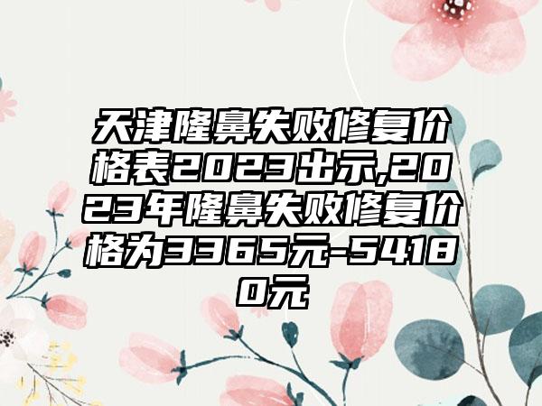 天津隆鼻失败修复价格表2023出示,2023年隆鼻失败修复价格为3365元-54180元