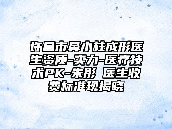 许昌市鼻小柱成形医生资质-实力-医疗技术PK-朱彤玥医生收费标准现揭晓