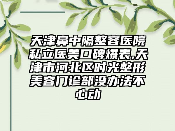 天津鼻中隔整容医院私立医美口碑爆表,天津市河北区时光整形美容门诊部没办法不心动