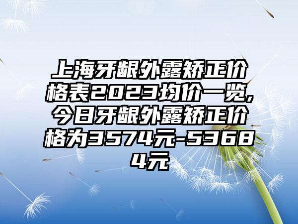 上海牙龈外露矫正价格表2023均价一览,今日牙龈外露矫正价格为3574元-53684元