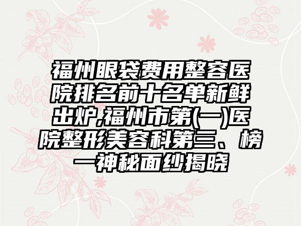 福州眼袋费用整容医院排名前十名单新鲜出炉,福州市第(一)医院整形美容科第三、榜一神秘面纱揭晓