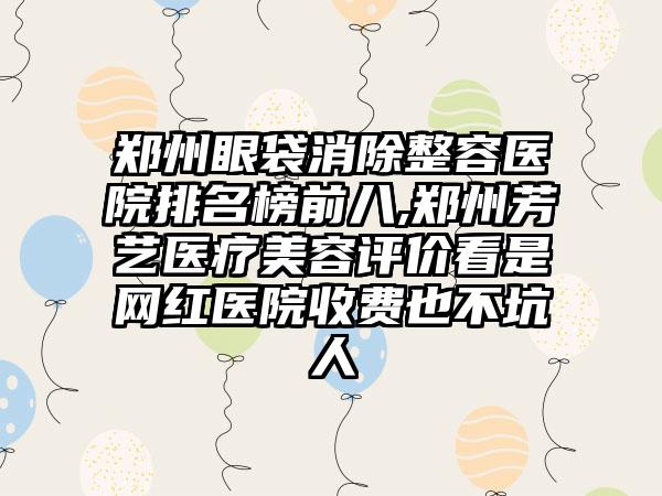 郑州眼袋消除整容医院排名榜前八,郑州芳艺医疗美容评价看是网红医院收费也不坑人