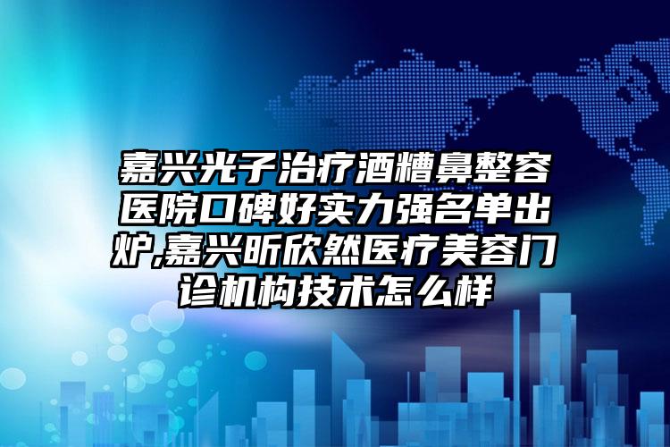 嘉兴光子治疗酒糟鼻整容医院口碑好实力强名单出炉,嘉兴昕欣然医疗美容门诊机构技术怎么样