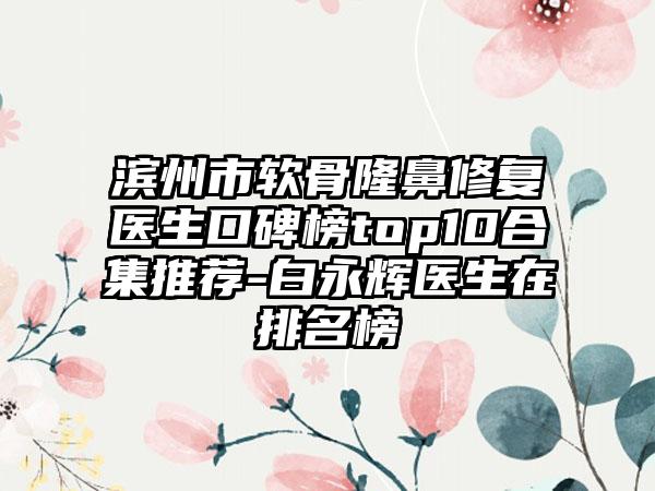 滨州市软骨隆鼻修复医生口碑榜top10合集推荐-白永辉医生在排名榜