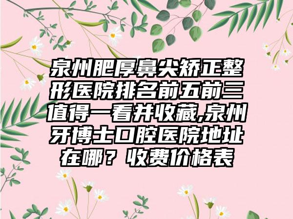 泉州肥厚鼻尖矫正整形医院排名前五前三值得一看并收藏,泉州牙博士口腔医院地址在哪？收费价格表