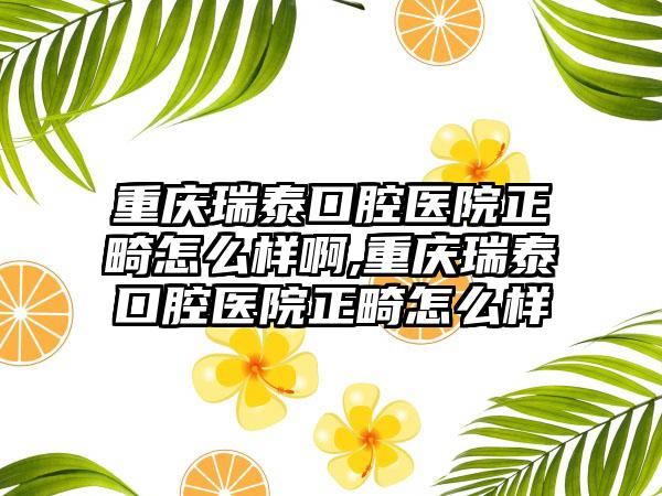 重庆瑞泰口腔医院正畸怎么样啊,重庆瑞泰口腔医院正畸怎么样